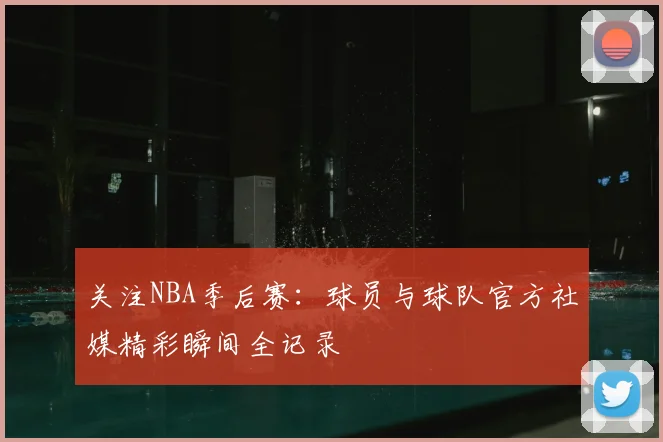 关注NBA季后赛：球员与球队官方社媒精彩瞬间全记录