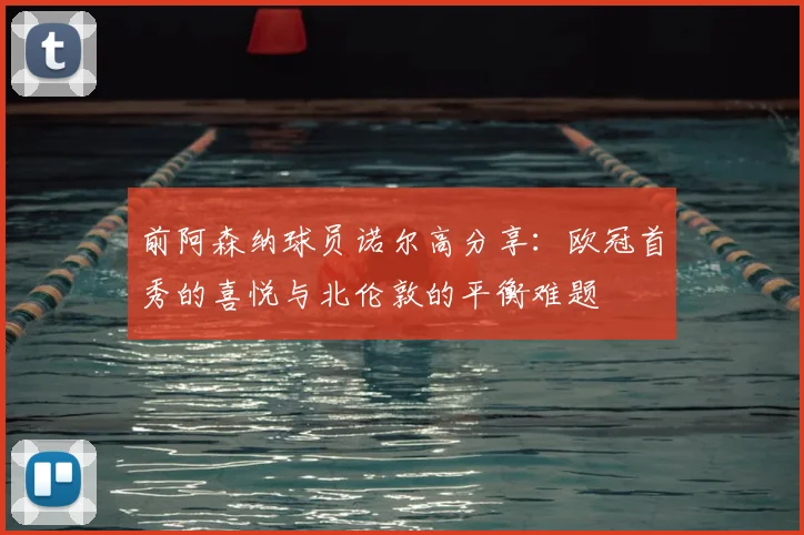 前阿森纳球员诺尔高分享：欧冠首秀的喜悦与北伦敦的平衡难题