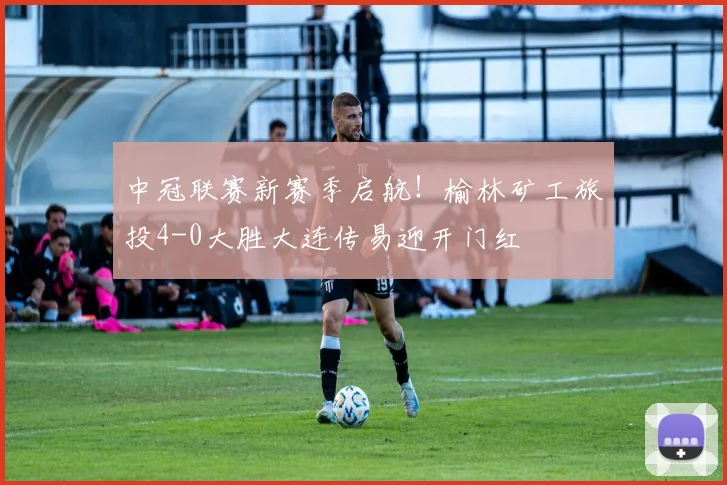 中冠联赛新赛季启航！榆林矿工旅投4-0大胜大连传易迎开门红
