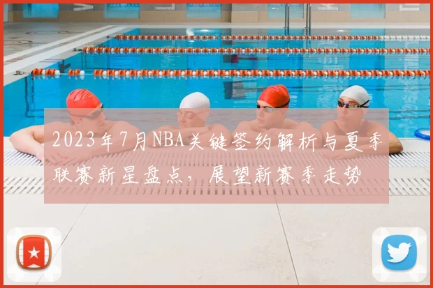 2023年7月NBA关键签约解析与夏季联赛新星盘点，展望新赛季走势
