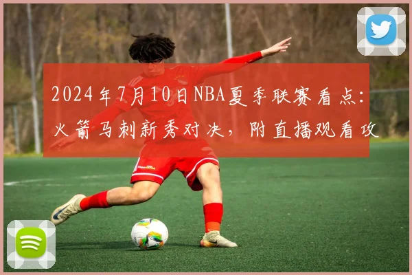 2024年7月10日NBA夏季联赛看点：火箭马刺新秀对决，附直播观看攻略