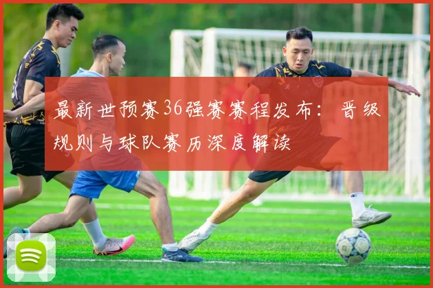 最新世预赛36强赛赛程发布：晋级规则与球队赛历深度解读