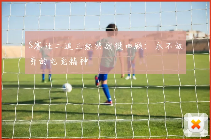 S赛让二追三经典战役回顾：永不放弃的电竞精神