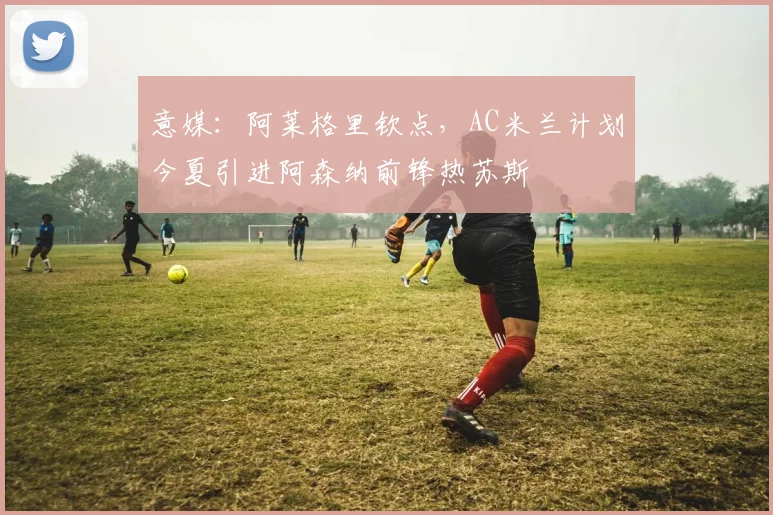 意媒：阿莱格里钦点，AC米兰计划今夏引进阿森纳前锋热苏斯