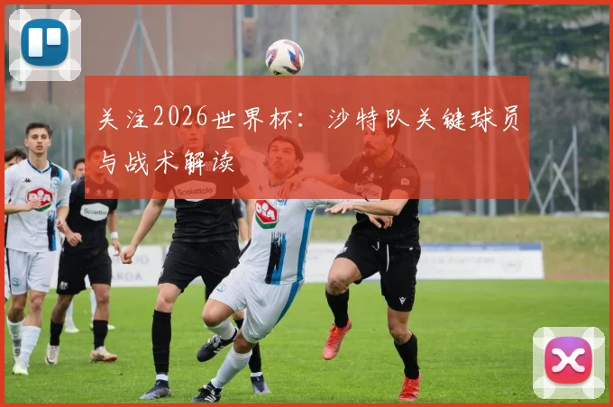 关注2026世界杯:沙特队关键球员与战术解读