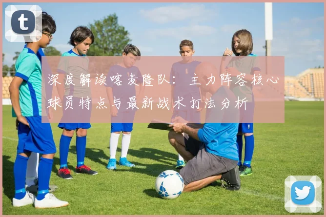 深度解读喀麦隆队：主力阵容核心球员特点与最新战术打法分析