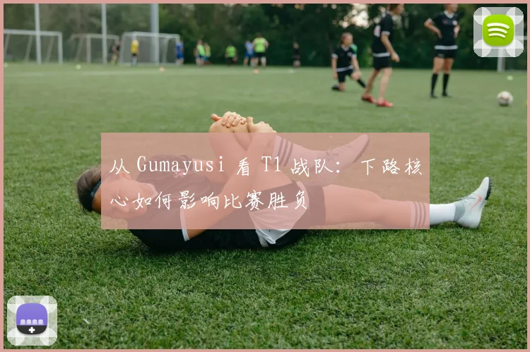 从 Gumayusi 看 T1 战队：下路核心如何影响比赛胜负