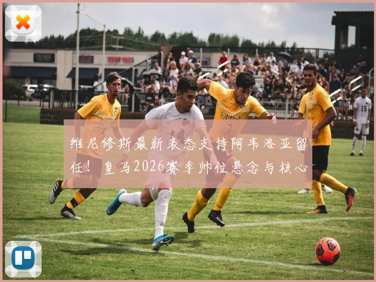 维尼修斯最新表态支持阿韦洛亚留任！皇马2026赛季帅位悬念与核心球员意愿深度分析