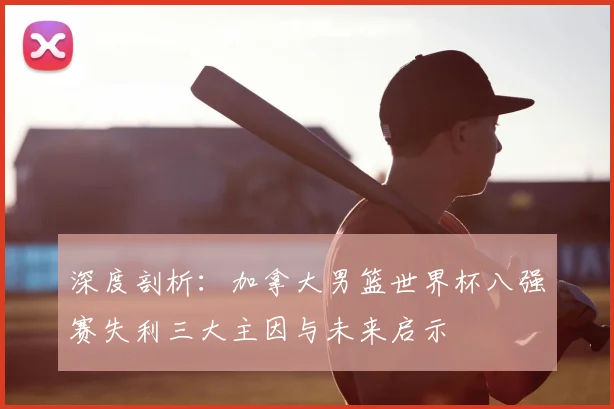 深度剖析:加拿大男篮世界杯八强赛失利三大主因与未来启示