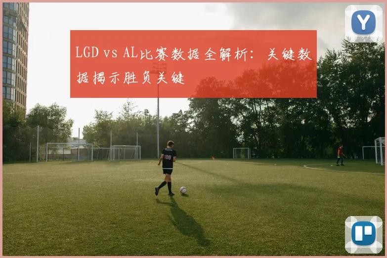 LGD vs AL比赛数据全解析：关键数据揭示胜负关键
