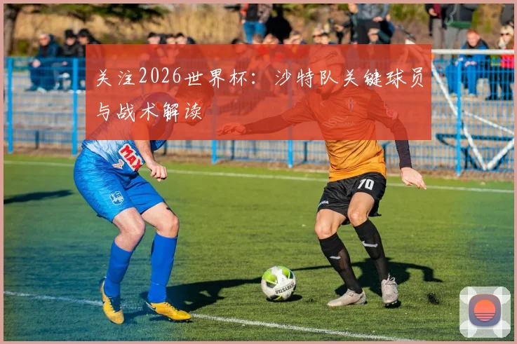 关注2026世界杯：沙特队关键球员与战术解读