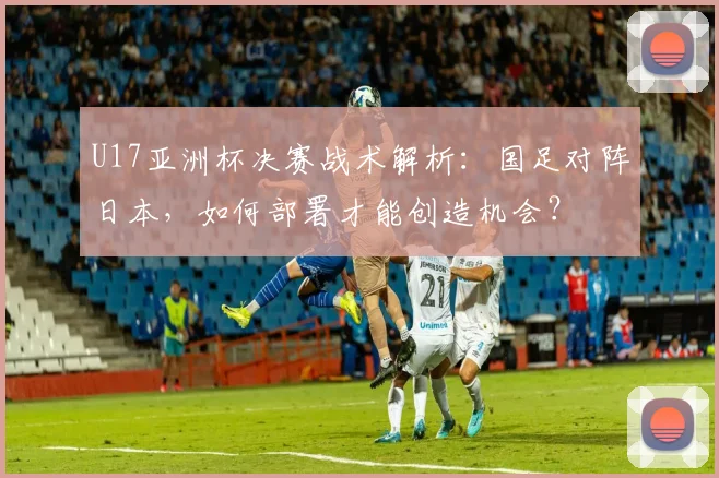 U17亚洲杯决赛战术解析：国足对阵日本，如何部署才能创造机会？
