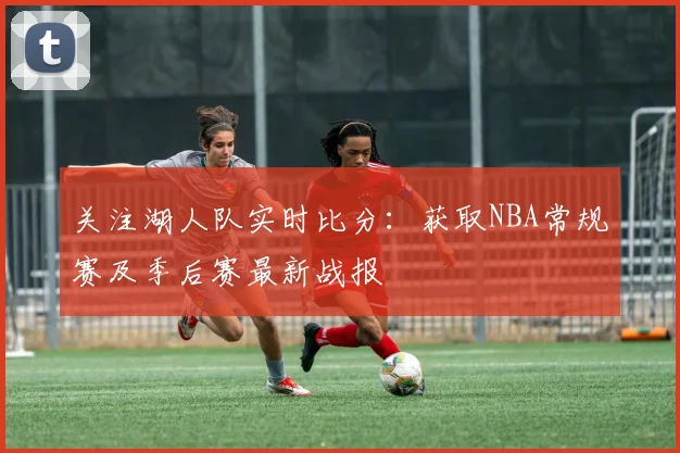 关注湖人队实时比分：获取NBA常规赛及季后赛最新战报