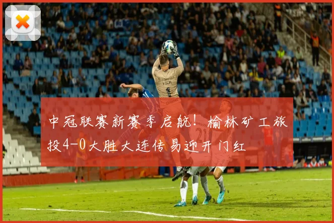 中冠联赛新赛季启航！榆林矿工旅投4-0大胜大连传易迎开门红