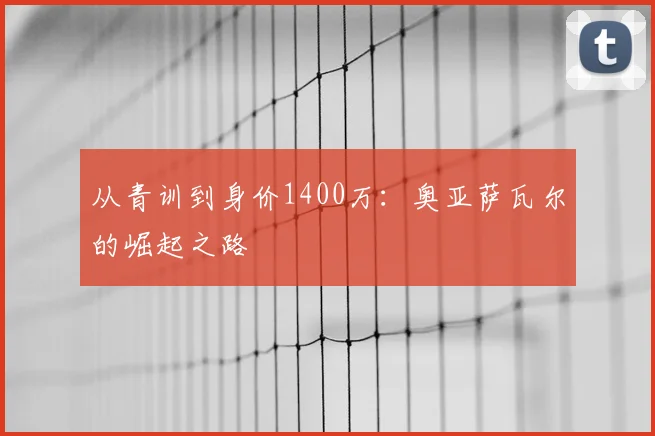 从青训到身价1400万：奥亚萨瓦尔的崛起之路