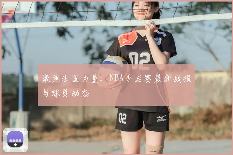 聚焦法国力量:NBA季后赛最新战报与球员动态