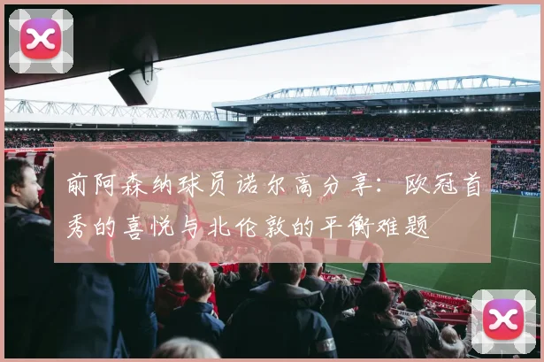 前阿森纳球员诺尔高分享：欧冠首秀的喜悦与北伦敦的平衡难题