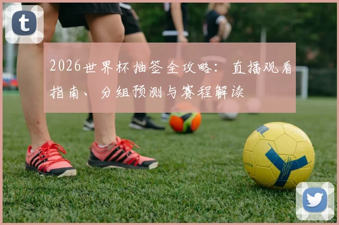2026世界杯抽签全攻略：直播观看指南、分组预测与赛程解读
